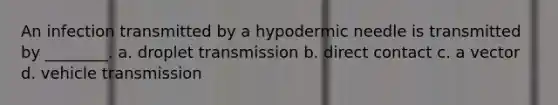 An infection transmitted by a hypodermic needle is transmitted by ________. a. droplet transmission b. direct contact c. a vector d. vehicle transmission