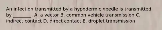 An infection transmitted by a hypodermic needle is transmitted by ________. A. a vector B. common vehicle transmission C. indirect contact D. direct contact E. droplet transmission