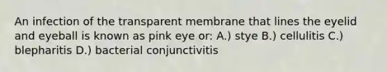 An infection of the transparent membrane that lines the eyelid and eyeball is known as pink eye or: A.) stye B.) cellulitis C.) blepharitis D.) bacterial conjunctivitis