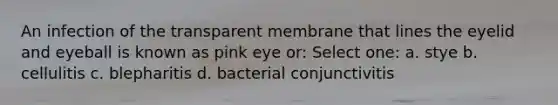 An infection of the transparent membrane that lines the eyelid and eyeball is known as pink eye or: Select one: a. stye b. cellulitis c. blepharitis d. bacterial conjunctivitis