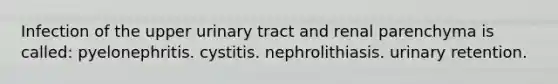 Infection of the upper urinary tract and renal parenchyma is called: pyelonephritis. cystitis. nephrolithiasis. urinary retention.