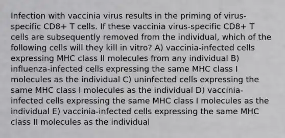 Infection with vaccinia virus results in the priming of virus-specific CD8+ T cells. If these vaccinia virus-specific CD8+ T cells are subsequently removed from the individual, which of the following cells will they kill in vitro? A) vaccinia-infected cells expressing MHC class II molecules from any individual B) influenza-infected cells expressing the same MHC class I molecules as the individual C) uninfected cells expressing the same MHC class I molecules as the individual D) vaccinia-infected cells expressing the same MHC class I molecules as the individual E) vaccinia-infected cells expressing the same MHC class II molecules as the individual