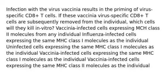 Infection with the virus vaccinia results in the priming of virus-specific CD8+ T cells. If these vaccinia virus-specific CD8+ T cells are subsequently removed from the individual, which cells will they kill in-vitro? Vaccinia-infected cells expressing MCH class II molecules from any individual Influenza-infected cells expressing the same MHC class I molecules as the individual Uninfected cells expressing the same MHC class I molecules as the individual Vaccinia-infected cells expressing the same MHC class I molecules as the individual Vaccinia-infected cells expressing the same MHC class II molecules as the individual