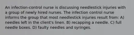 An infection-control nurse is discussing needlestick injuries with a group of newly hired nurses. The infection control nurse informs the group that most needlestick injuries result from: A) needles left in the client's linen. B) recapping a needle. C) full needle boxes. D) faulty needles and syringes.