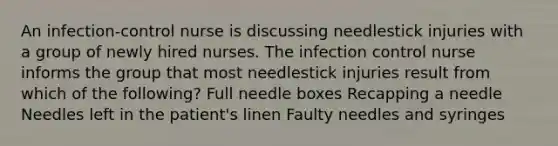 An infection-control nurse is discussing needlestick injuries with a group of newly hired nurses. The infection control nurse informs the group that most needlestick injuries result from which of the following? Full needle boxes Recapping a needle Needles left in the patient's linen Faulty needles and syringes