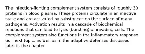 The infection-fighting complement system consists of roughly 30 proteins in blood plasma. These proteins circulate in an inactive state and are activated by substances on the surface of many pathogens. Activation results in a cascade of biochemical reactions that can lead to lysis (bursting) of invading cells. The complement system also functions in the inflammatory response, our next topic, as well as in the adaptive defenses discussed later in the chapter.