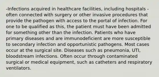 -Infections acquired in healthcare facilities, including hospitals -often connected with surgery or other invasive procedures that provide the pathogen with access to the portal of infection. For one to be qualified as this, the patient must have been admitted for something other than the infection. Patients who have primary diseases and are immunodeficient are more susceptible to secondary infection and opportunistic pathogens. Most cases occur at the surgical site. Diseases such as pneumonia, UTI, bloodstream infections. Often occur through contaminated surgical or medical equipment, such as catheters and respiratory ventilators.