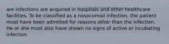 are infections are acquired in hospitals and other healthcare facilities. To be classified as a nosocomial infection, the patient must have been admitted for reasons other than the infection. He or she must also have shown no signs of active or incubating infection