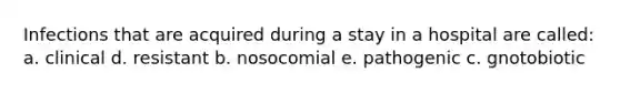 Infections that are acquired during a stay in a hospital are called: a. clinical d. resistant b. nosocomial e. pathogenic c. gnotobiotic