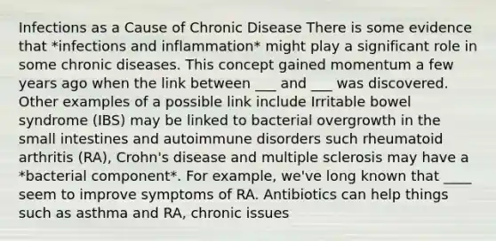 Infections as a Cause of Chronic Disease There is some evidence that *infections and inflammation* might play a significant role in some chronic diseases. This concept gained momentum a few years ago when the link between ___ and ___ was discovered. Other examples of a possible link include Irritable bowel syndrome (IBS) may be linked to bacterial overgrowth in <a href='https://www.questionai.com/knowledge/kt623fh5xn-the-small-intestine' class='anchor-knowledge'>the small intestine</a>s and autoimmune disorders such rheumatoid arthritis (RA), Crohn's disease and multiple sclerosis may have a *bacterial component*. For example, we've long known that ____ seem to improve symptoms of RA. Antibiotics can help things such as asthma and RA, chronic issues