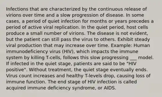 Infections that are characterized by the continuous release of virions over time and a slow progression of disease. In some cases, a period of quiet infection for months or years precedes a period of active viral replication. In the quiet period, host cells produce a small number of virions. The disease is not evident, but the patient can still pass the virus to others. Exhibit steady viral production that may increase over time. Example: Human immunodeficiency virus (HIV), which impacts the immune system by killing T-cells, follows this slow progressing ___ model. If infected in the quiet stage, patients are said to be "HIV positive". Without treatment, the quiet stage eventually ends. Virus count increases and healthy T-levels drop, causing loss of immune function. The end stage of HIV infection is called acquired immune deficiency syndrome, or AIDS.