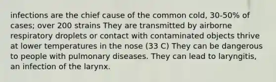 infections are the chief cause of the common cold, 30-50% of cases; over 200 strains They are transmitted by airborne respiratory droplets or contact with contaminated objects thrive at lower temperatures in the nose (33 C) They can be dangerous to people with pulmonary diseases. They can lead to laryngitis, an infection of the larynx.