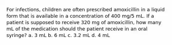 For infections, children are often prescribed amoxicillin in a liquid form that is available in a concentration of 400 mg/5 mL. If a patient is supposed to receive 320 mg of amoxicillin, how many mL of the medication should the patient receive in an oral syringe? a. 3 mL b. 6 mL c. 3.2 mL d. 4 mL