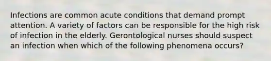 Infections are common acute conditions that demand prompt attention. A variety of factors can be responsible for the high risk of infection in the elderly. Gerontological nurses should suspect an infection when which of the following phenomena occurs?