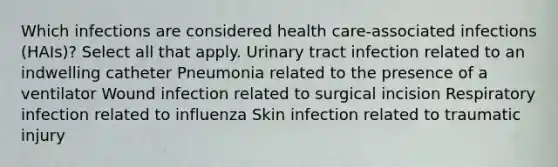 Which infections are considered health care-associated infections (HAIs)? Select all that apply. Urinary tract infection related to an indwelling catheter Pneumonia related to the presence of a ventilator Wound infection related to surgical incision Respiratory infection related to influenza Skin infection related to traumatic injury