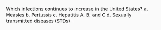 Which infections continues to increase in the United States? a. Measles b. Pertussis c. Hepatitis A, B, and C d. Sexually transmitted diseases (STDs)