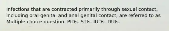 Infections that are contracted primarily through sexual contact, including oral-genital and anal-genital contact, are referred to as Multiple choice question. PIDs. STIs. IUDs. DUIs.