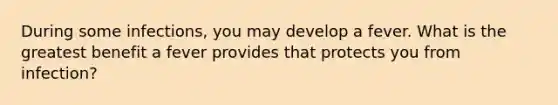 During some infections, you may develop a fever. What is the greatest benefit a fever provides that protects you from infection?