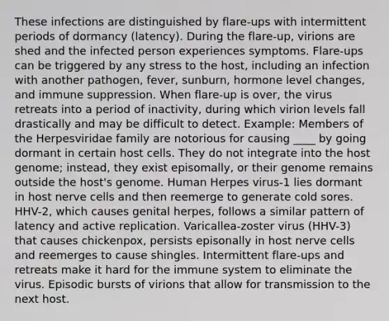 These infections are distinguished by flare-ups with intermittent periods of dormancy (latency). During the flare-up, virions are shed and the infected person experiences symptoms. Flare-ups can be triggered by any stress to the host, including an infection with another pathogen, fever, sunburn, hormone level changes, and immune suppression. When flare-up is over, the virus retreats into a period of inactivity, during which virion levels fall drastically and may be difficult to detect. Example: Members of the Herpesviridae family are notorious for causing ____ by going dormant in certain host cells. They do not integrate into the host genome; instead, they exist episomally, or their genome remains outside the host's genome. Human Herpes virus-1 lies dormant in host nerve cells and then reemerge to generate cold sores. HHV-2, which causes genital herpes, follows a similar pattern of latency and active replication. Varicallea-zoster virus (HHV-3) that causes chickenpox, persists episonally in host nerve cells and reemerges to cause shingles. Intermittent flare-ups and retreats make it hard for the immune system to eliminate the virus. Episodic bursts of virions that allow for transmission to the next host.