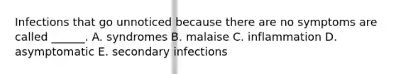 Infections that go unnoticed because there are no symptoms are called ______. A. syndromes B. malaise C. inflammation D. asymptomatic E. secondary infections