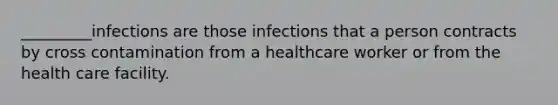 _________infections are those infections that a person contracts by cross contamination from a healthcare worker or from the health care facility.