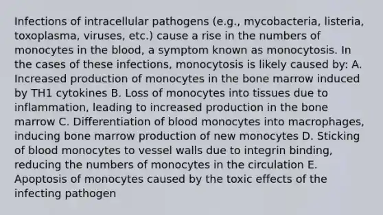 Infections of intracellular pathogens (e.g., mycobacteria, listeria, toxoplasma, viruses, etc.) cause a rise in the numbers of monocytes in the blood, a symptom known as monocytosis. In the cases of these infections, monocytosis is likely caused by: A. Increased production of monocytes in the bone marrow induced by TH1 cytokines B. Loss of monocytes into tissues due to inflammation, leading to increased production in the bone marrow C. Differentiation of blood monocytes into macrophages, inducing bone marrow production of new monocytes D. Sticking of blood monocytes to vessel walls due to integrin binding, reducing the numbers of monocytes in the circulation E. Apoptosis of monocytes caused by the toxic effects of the infecting pathogen