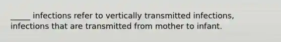 _____ infections refer to vertically transmitted infections, infections that are transmitted from mother to infant.