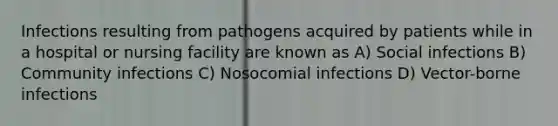 Infections resulting from pathogens acquired by patients while in a hospital or nursing facility are known as A) Social infections B) Community infections C) Nosocomial infections D) Vector-borne infections