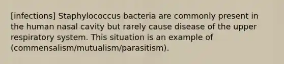 [infections] Staphylococcus bacteria are commonly present in the human nasal cavity but rarely cause disease of the upper respiratory system. This situation is an example of (commensalism/mutualism/parasitism).