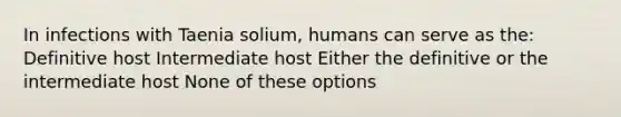 In infections with Taenia solium, humans can serve as the: Definitive host Intermediate host Either the definitive or the intermediate host None of these options