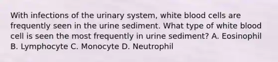 With infections of the urinary system, white blood cells are frequently seen in the urine sediment. What type of white blood cell is seen the most frequently in urine sediment? A. Eosinophil B. Lymphocyte C. Monocyte D. Neutrophil