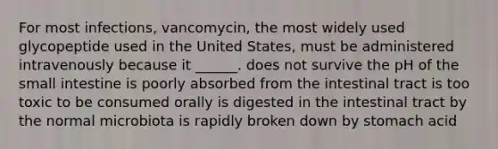 For most infections, vancomycin, the most widely used glycopeptide used in the United States, must be administered intravenously because it ______. does not survive the pH of the small intestine is poorly absorbed from the intestinal tract is too toxic to be consumed orally is digested in the intestinal tract by the normal microbiota is rapidly broken down by stomach acid