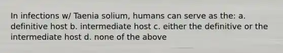 In infections w/ Taenia solium, humans can serve as the: a. definitive host b. intermediate host c. either the definitive or the intermediate host d. none of the above