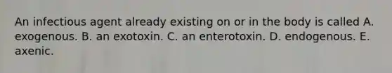 An infectious agent already existing on or in the body is called A. exogenous. B. an exotoxin. C. an enterotoxin. D. endogenous. E. axenic.