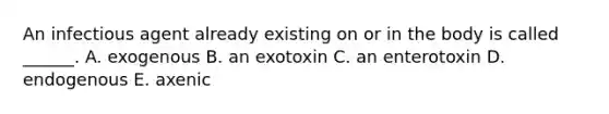 An infectious agent already existing on or in the body is called ______. A. exogenous B. an exotoxin C. an enterotoxin D. endogenous E. axenic