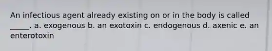 An infectious agent already existing on or in the body is called _____. a. exogenous b. an exotoxin c. endogenous d. axenic e. an enterotoxin