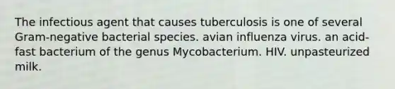 The infectious agent that causes tuberculosis is one of several Gram-negative bacterial species. avian influenza virus. an acid-fast bacterium of the genus Mycobacterium. HIV. unpasteurized milk.