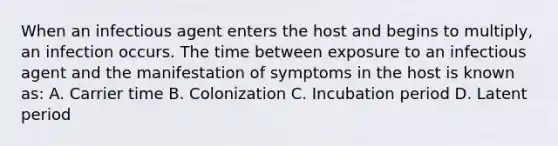 When an infectious agent enters the host and begins to multiply, an infection occurs. The time between exposure to an infectious agent and the manifestation of symptoms in the host is known as: A. Carrier time B. Colonization C. Incubation period D. Latent period