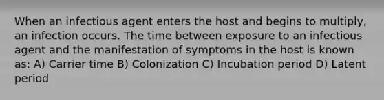 When an infectious agent enters the host and begins to multiply, an infection occurs. The time between exposure to an infectious agent and the manifestation of symptoms in the host is known as: A) Carrier time B) Colonization C) Incubation period D) Latent period