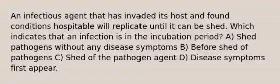 An infectious agent that has invaded its host and found conditions hospitable will replicate until it can be shed. Which indicates that an infection is in the incubation period? A) Shed pathogens without any disease symptoms B) Before shed of pathogens C) Shed of the pathogen agent D) Disease symptoms first appear.