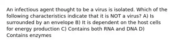 An infectious agent thought to be a virus is isolated. Which of the following characteristics indicate that it is NOT a virus? A) Is surrounded by an envelope B) It is dependent on the host cells for <a href='https://www.questionai.com/knowledge/k3xoUYcii1-energy-production' class='anchor-knowledge'>energy production</a> C) Contains both RNA and DNA D) Contains enzymes