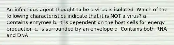 An infectious agent thought to be a virus is isolated. Which of the following characteristics indicate that it is NOT a virus? a. Contains enzymes b. It is dependent on the host cells for energy production c. Is surrounded by an envelope d. Contains both RNA and DNA