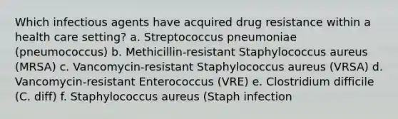 Which infectious agents have acquired drug resistance within a health care setting? a. Streptococcus pneumoniae (pneumococcus) b. Methicillin-resistant Staphylococcus aureus (MRSA) c. Vancomycin-resistant Staphylococcus aureus (VRSA) d. Vancomycin-resistant Enterococcus (VRE) e. Clostridium difficile (C. diff) f. Staphylococcus aureus (Staph infection