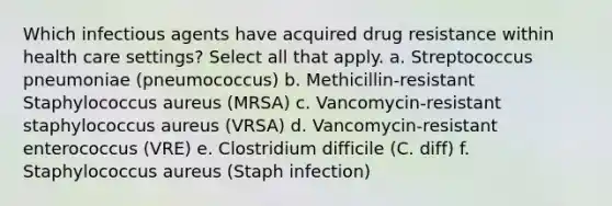 Which infectious agents have acquired drug resistance within health care settings? Select all that apply. a. Streptococcus pneumoniae (pneumococcus) b. Methicillin-resistant Staphylococcus aureus (MRSA) c. Vancomycin-resistant staphylococcus aureus (VRSA) d. Vancomycin-resistant enterococcus (VRE) e. Clostridium difficile (C. diff) f. Staphylococcus aureus (Staph infection)