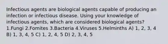 Infectious agents are biological agents capable of producing an infection or infectious disease. Using your knowledge of infectious agents, which are considered biological agents? 1.Fungi 2.Fomites 3.Bacteria 4.Viruses 5.Helminths A) 1, 2, 3, 4 B) 1, 3, 4, 5 C) 1, 2, 4, 5 D) 2, 3, 4, 5