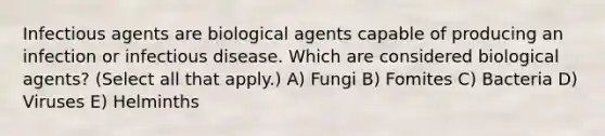 Infectious agents are biological agents capable of producing an infection or infectious disease. Which are considered biological agents? (Select all that apply.) A) Fungi B) Fomites C) Bacteria D) Viruses E) Helminths