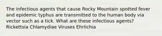 The infectious agents that cause Rocky Mountain spotted fever and epidemic typhus are transmitted to the human body via vector such as a tick. What are these infectious agents? Rickettsia Chlamydiae Viruses Ehrlichia