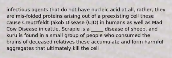 infectious agents that do not have nucleic acid at all, rather, they are mis-folded proteins arising out of a preexisting cell these cause Creutzfeldt-Jakob Disease (CJD) in humans as well as Mad Cow Disease in cattle. Scrapie is a _____ disease of sheep, and kuru is found in a small group of people who consumed <a href='https://www.questionai.com/knowledge/kLMtJeqKp6-the-brain' class='anchor-knowledge'>the brain</a>s of deceased relatives these accumulate and form harmful aggregates that ultimately kill the cell