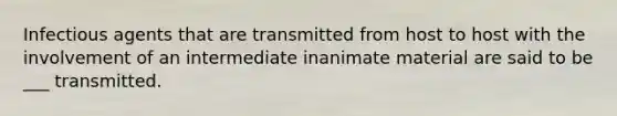 Infectious agents that are transmitted from host to host with the involvement of an intermediate inanimate material are said to be ___ transmitted.