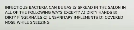 INFECTIOUS BACTERIA CAN BE EASILY SPREAD IN THE SALON IN ALL OF THE FOLLOWING WAYS EXCEPT? A) DIRTY HANDS B) DIRTY FINGERNAILS C) UNSANITARY IMPLEMENTS D) COVERED NOSE WHILE SNEEZING